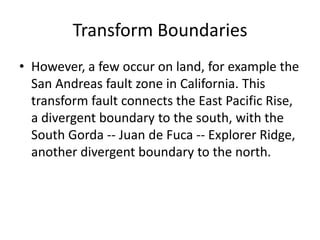 Transform Boundaries
• However, a few occur on land, for example the
  San Andreas fault zone in California. This
  transform fault connects the East Pacific Rise,
  a divergent boundary to the south, with the
  South Gorda -- Juan de Fuca -- Explorer Ridge,
  another divergent boundary to the north.
 
