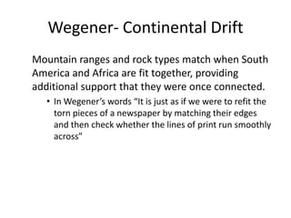 Wegener- Continental Drift
Mountain ranges and rock types match when South
America and Africa are fit together, providing
additional support that they were once connected.
   • In Wegener’s words “It is just as if we were to refit the
     torn pieces of a newspaper by matching their edges
     and then check whether the lines of print run smoothly
     across”
 