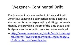 Wegener- Continental Drift
Plants and animals are similar in Africa and South
America, suggesting a connection in the past; this
connection is better explained by drifting continents
than by the prevailing theory of the time that a land
bridge across the Atlantic has sunk below sea level.
– http://www.classzone.com/books/earth_science/t
  erc/content/investigations/es0802/es0802page02.
  cfm?chapter_no=investigation
 