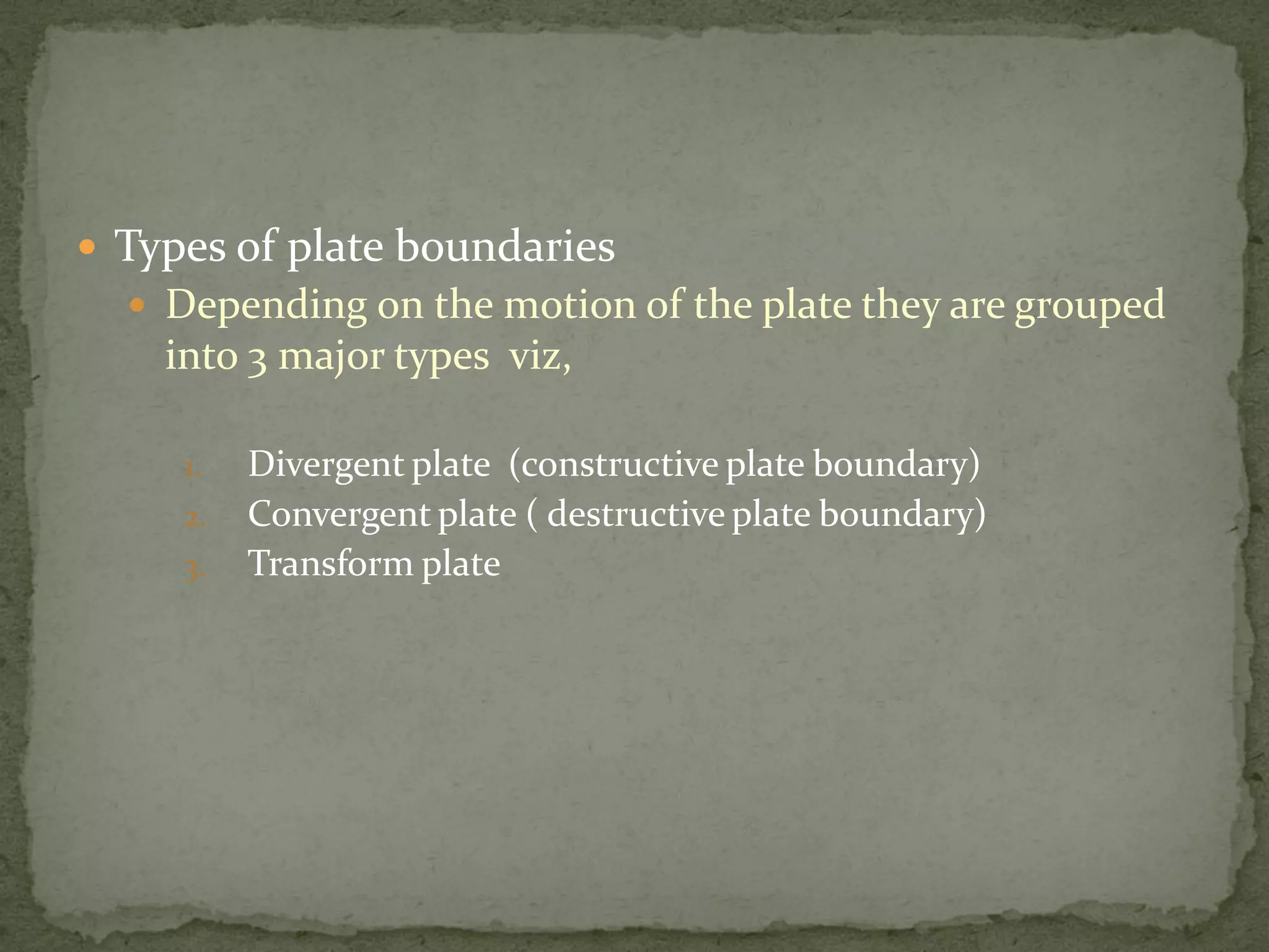  Types of plate boundaries
 Depending on the motion of the plate they are grouped
into 3 major types viz,
1. Divergent plate (constructive plate boundary)
2. Convergent plate ( destructive plate boundary)
3. Transform plate
 