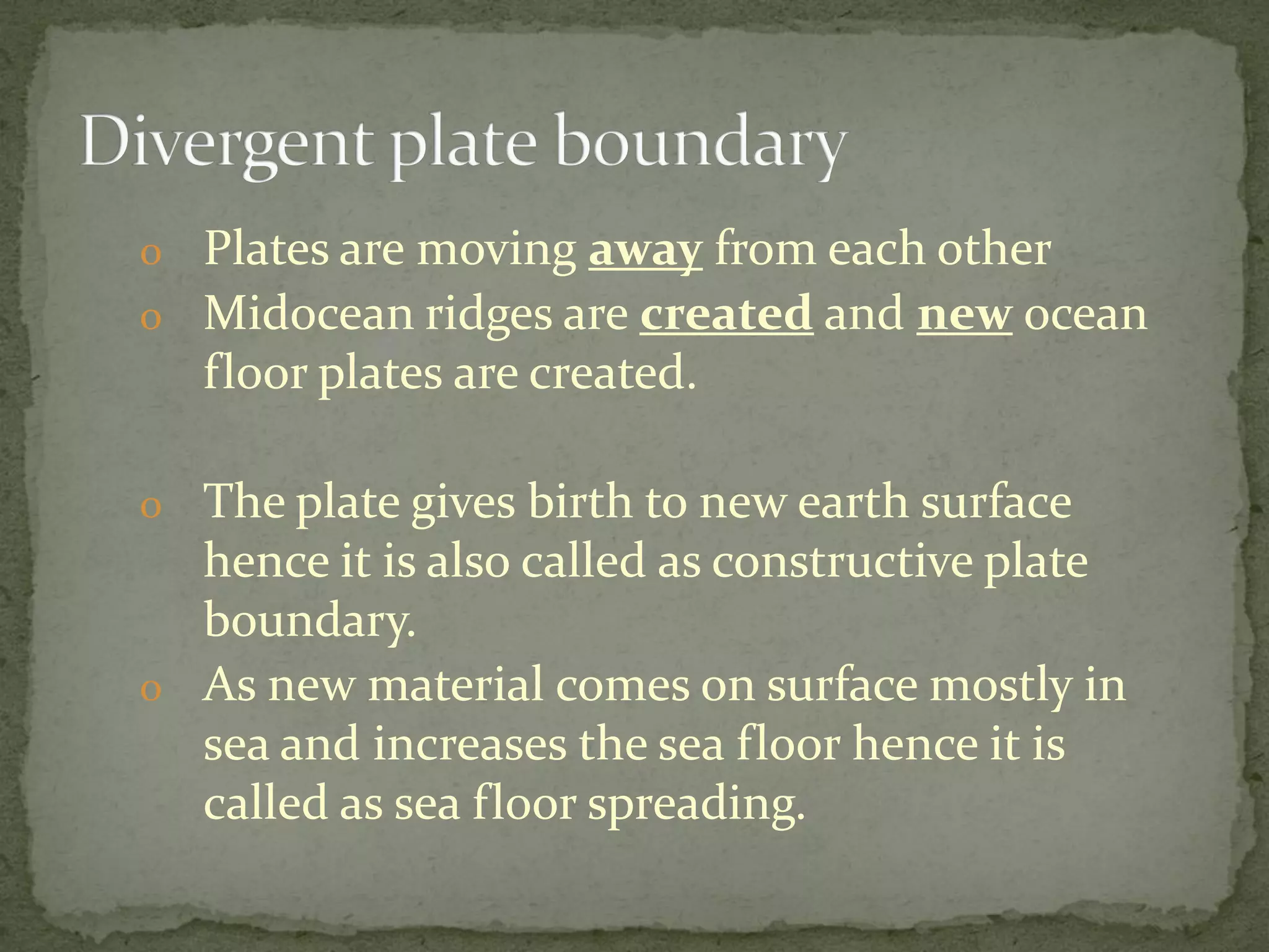 o Plates are moving away from each other
o Midocean ridges are created and new ocean
floor plates are created.
o The plate gives birth to new earth surface
hence it is also called as constructive plate
boundary.
o As new material comes on surface mostly in
sea and increases the sea floor hence it is
called as sea floor spreading.
 