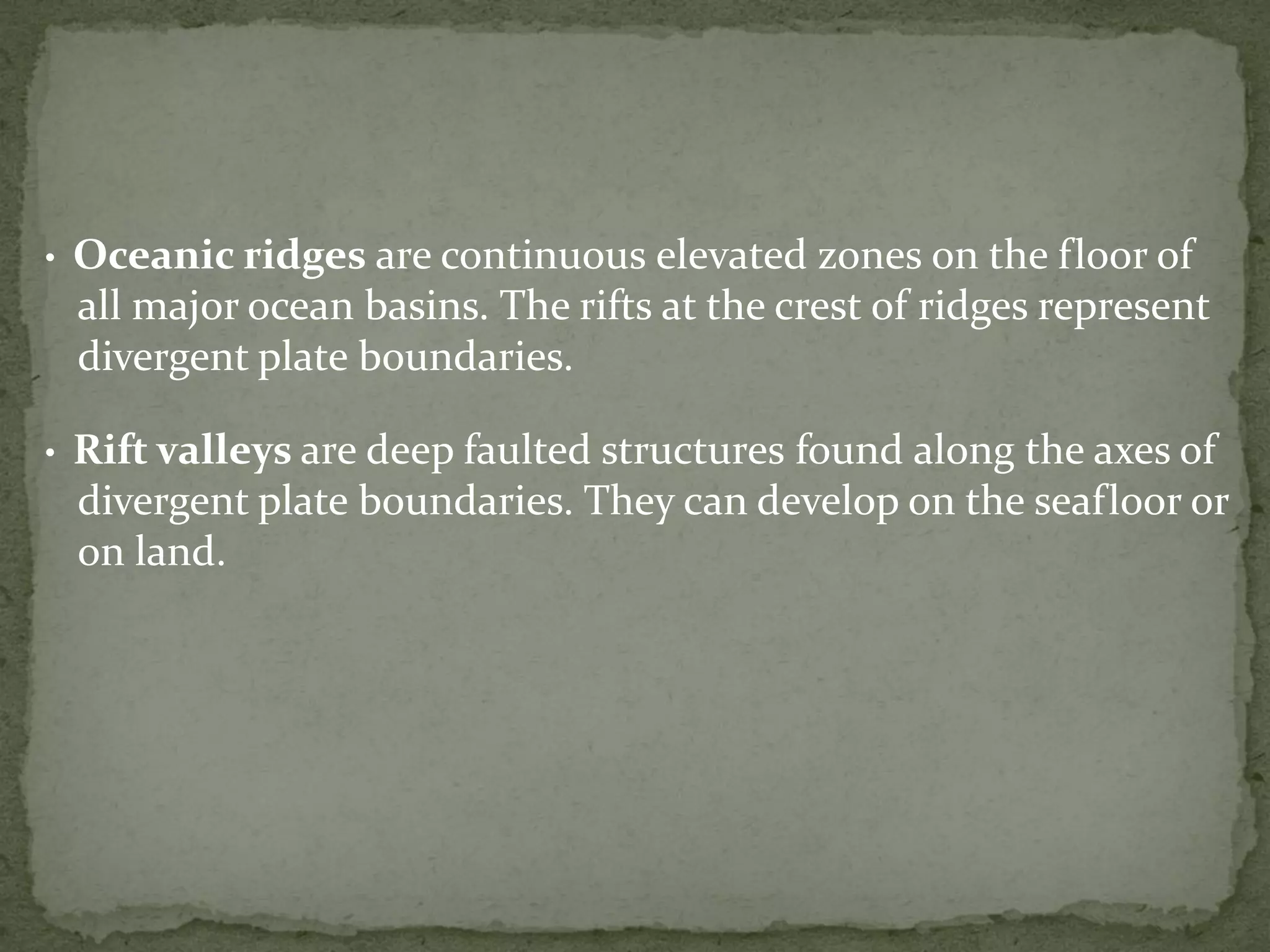• Oceanic ridges are continuous elevated zones on the floor of
all major ocean basins. The rifts at the crest of ridges represent
divergent plate boundaries.
• Rift valleys are deep faulted structures found along the axes of
divergent plate boundaries. They can develop on the seafloor or
on land.
 