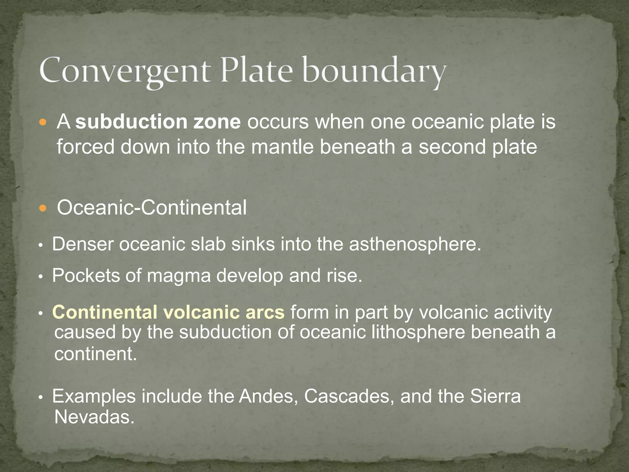  A subduction zone occurs when one oceanic plate is
forced down into the mantle beneath a second plate
 Oceanic-Continental
• Denser oceanic slab sinks into the asthenosphere.
• Pockets of magma develop and rise.
• Continental volcanic arcs form in part by volcanic activity
caused by the subduction of oceanic lithosphere beneath a
continent.
• Examples include the Andes, Cascades, and the Sierra
Nevadas.
 