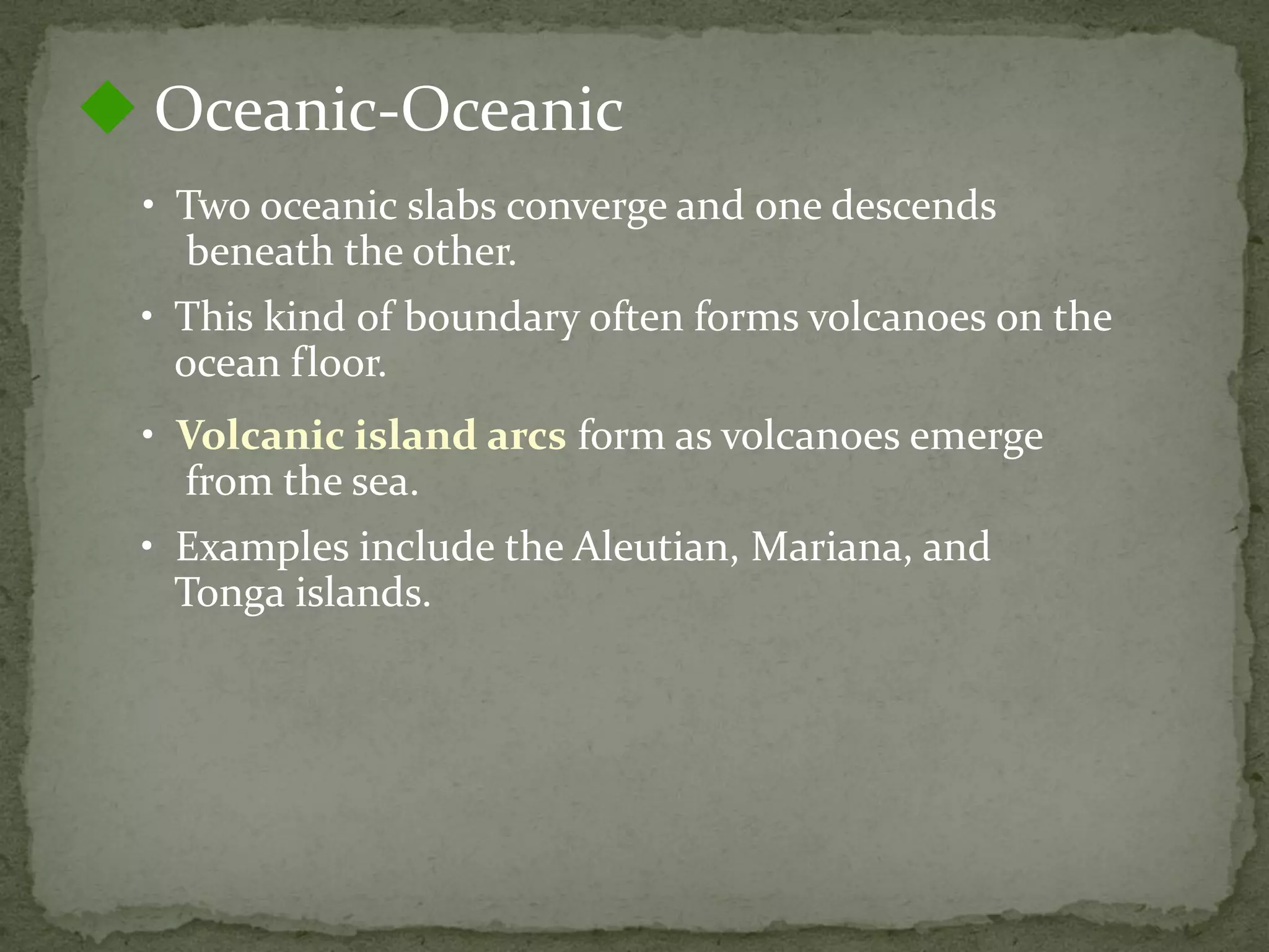 • Two oceanic slabs converge and one descends
beneath the other.
 Oceanic-Oceanic
• This kind of boundary often forms volcanoes on the
ocean floor.
• Volcanic island arcs form as volcanoes emerge
from the sea.
• Examples include the Aleutian, Mariana, and
Tonga islands.
 