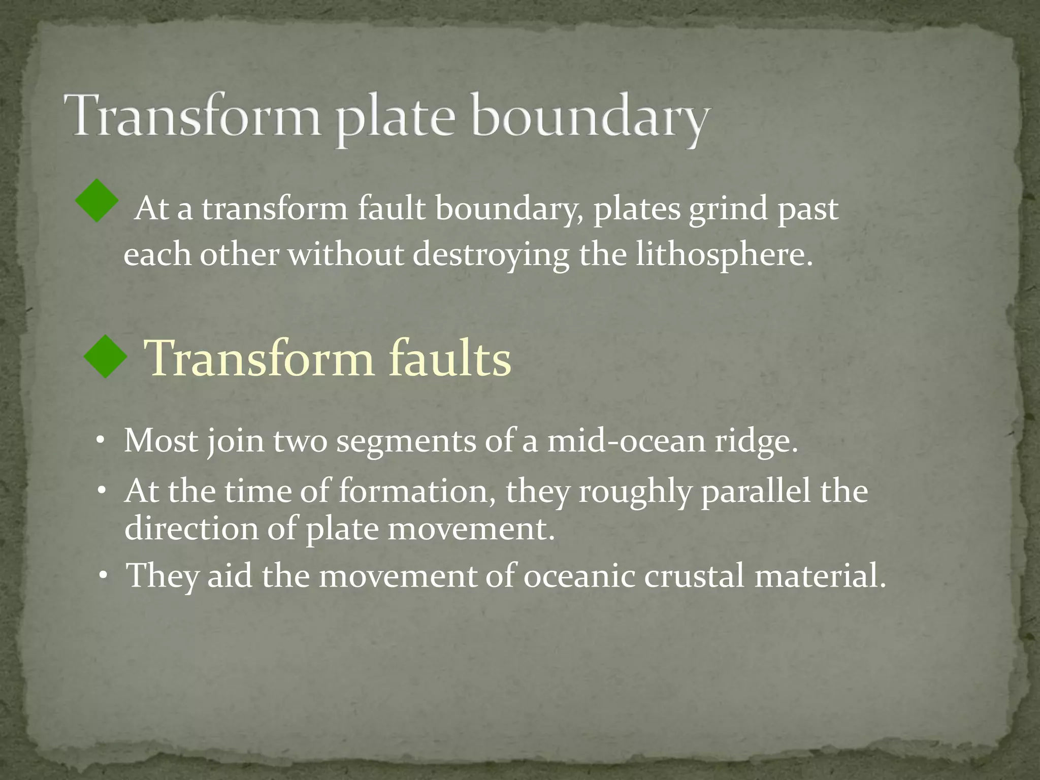  At a transform fault boundary, plates grind past
each other without destroying the lithosphere.
 Transform faults
• Most join two segments of a mid-ocean ridge.
• At the time of formation, they roughly parallel the
direction of plate movement.
• They aid the movement of oceanic crustal material.
 