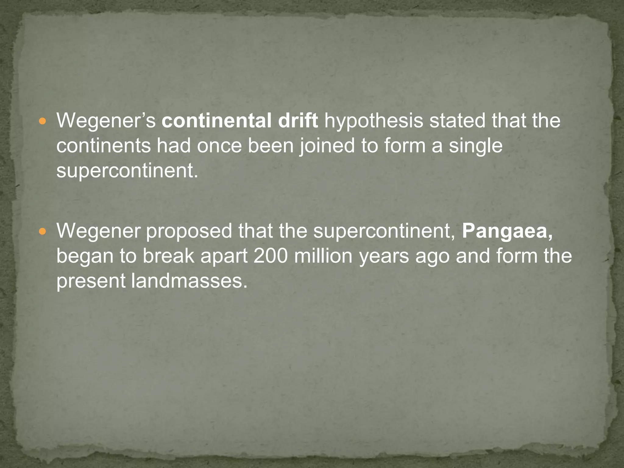  Wegener’s continental drift hypothesis stated that the
continents had once been joined to form a single
supercontinent.
 Wegener proposed that the supercontinent, Pangaea,
began to break apart 200 million years ago and form the
present landmasses.
 
