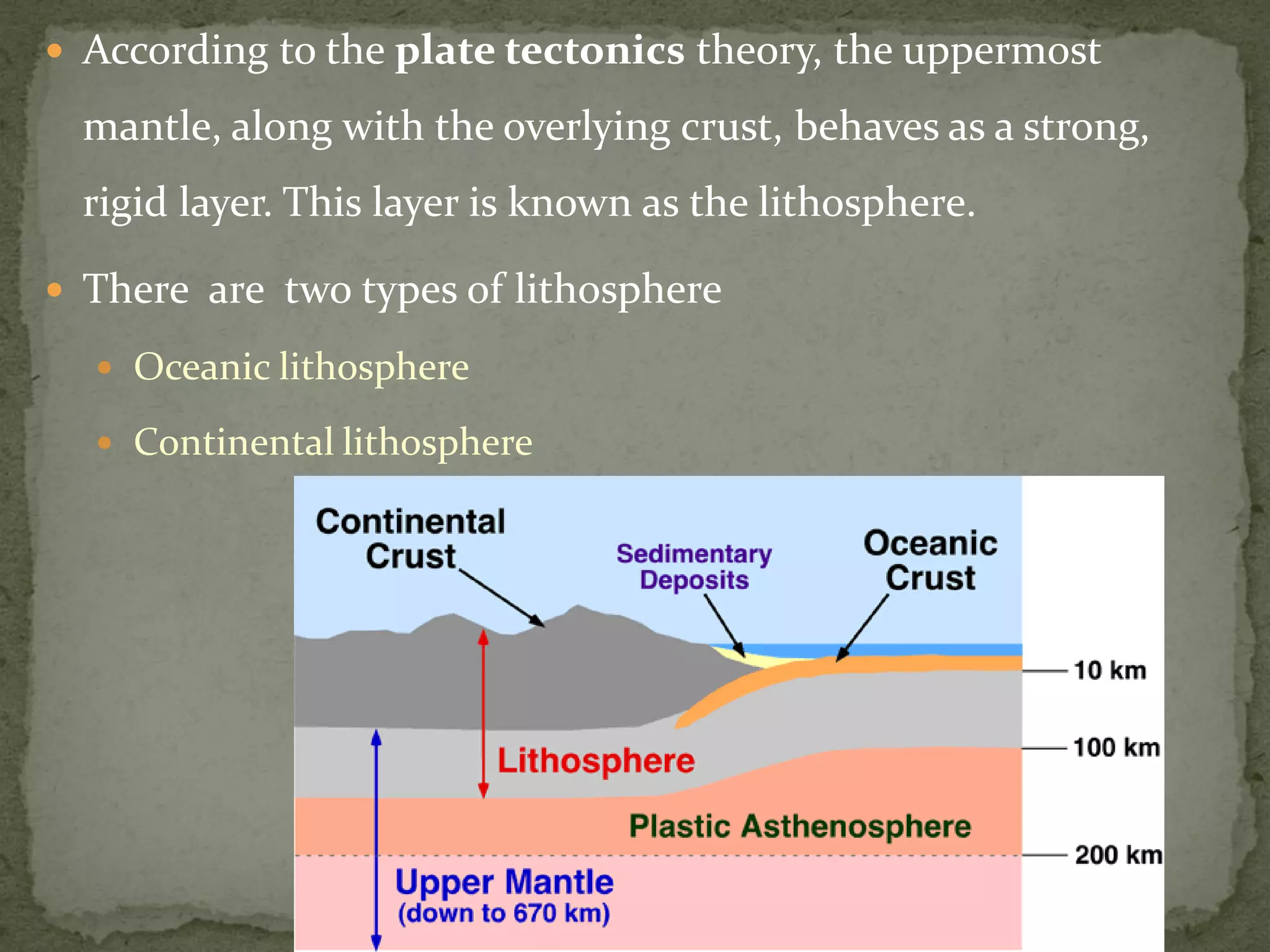  According to the plate tectonics theory, the uppermost
mantle, along with the overlying crust, behaves as a strong,
rigid layer. This layer is known as the lithosphere.
 There are two types of lithosphere
 Oceanic lithosphere
 Continental lithosphere
 