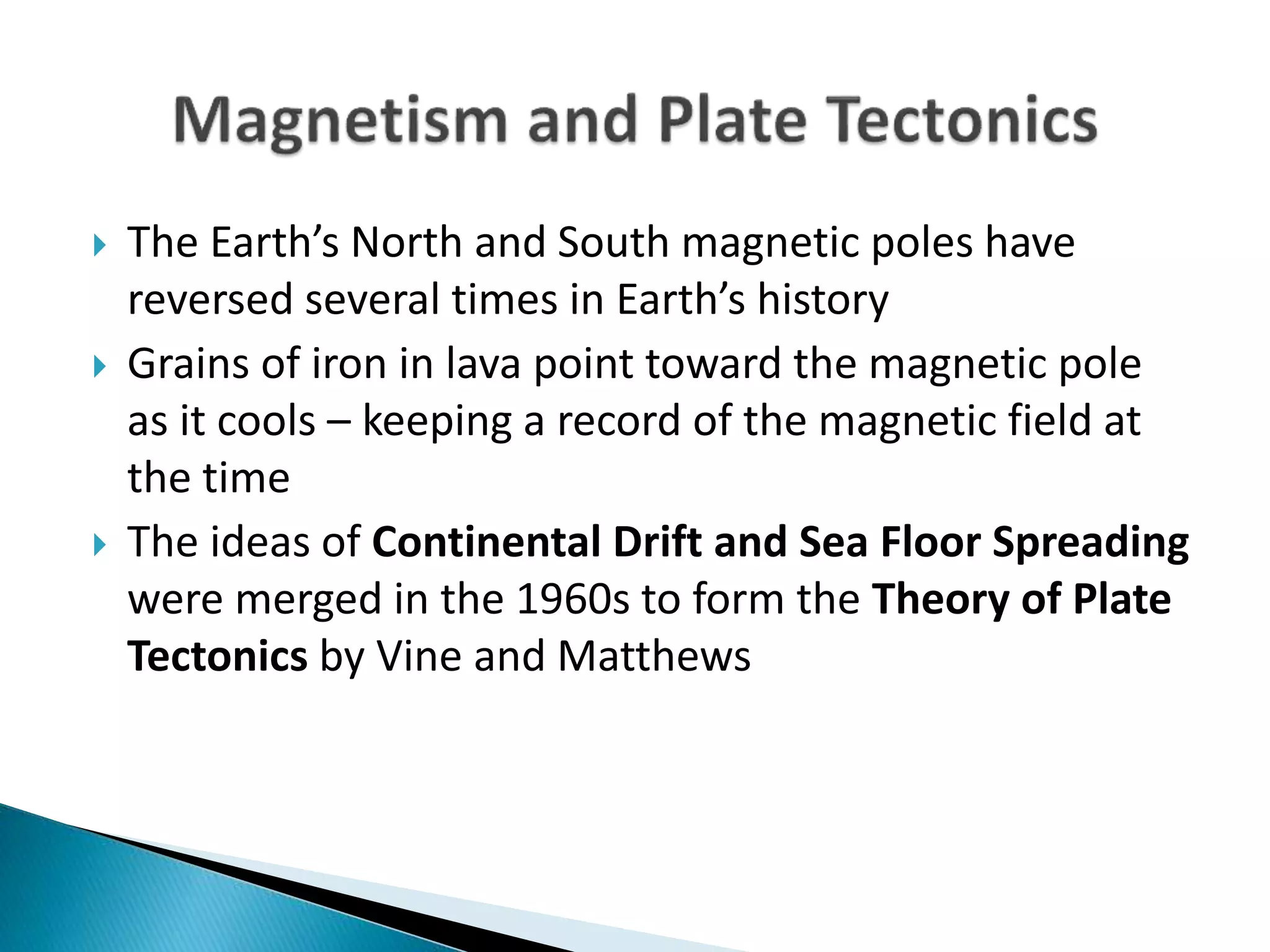  The Earth’s North and South magnetic poles have
reversed several times in Earth’s history
 Grains of iron in lava point toward the magnetic pole
as it cools – keeping a record of the magnetic field at
the time
 The ideas of Continental Drift and Sea Floor Spreading
were merged in the 1960s to form the Theory of Plate
Tectonics by Vine and Matthews
 