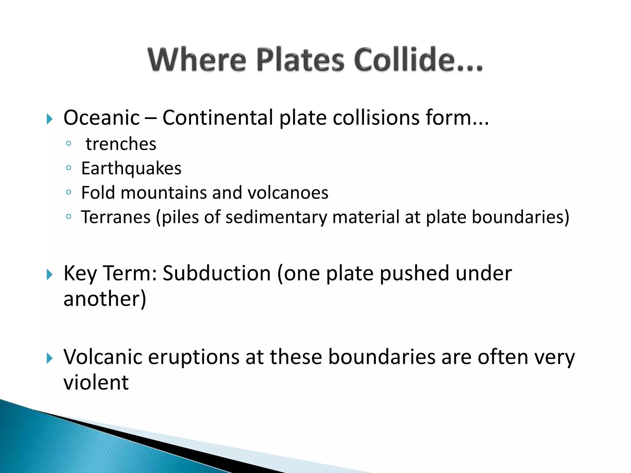 Oceanic – Continental plate collisions form...
◦ trenches
◦ Earthquakes
◦ Fold mountains and volcanoes
◦ Terranes (piles of sedimentary material at plate boundaries)
 Key Term: Subduction (one plate pushed under
another)
 Volcanic eruptions at these boundaries are often very
violent
 