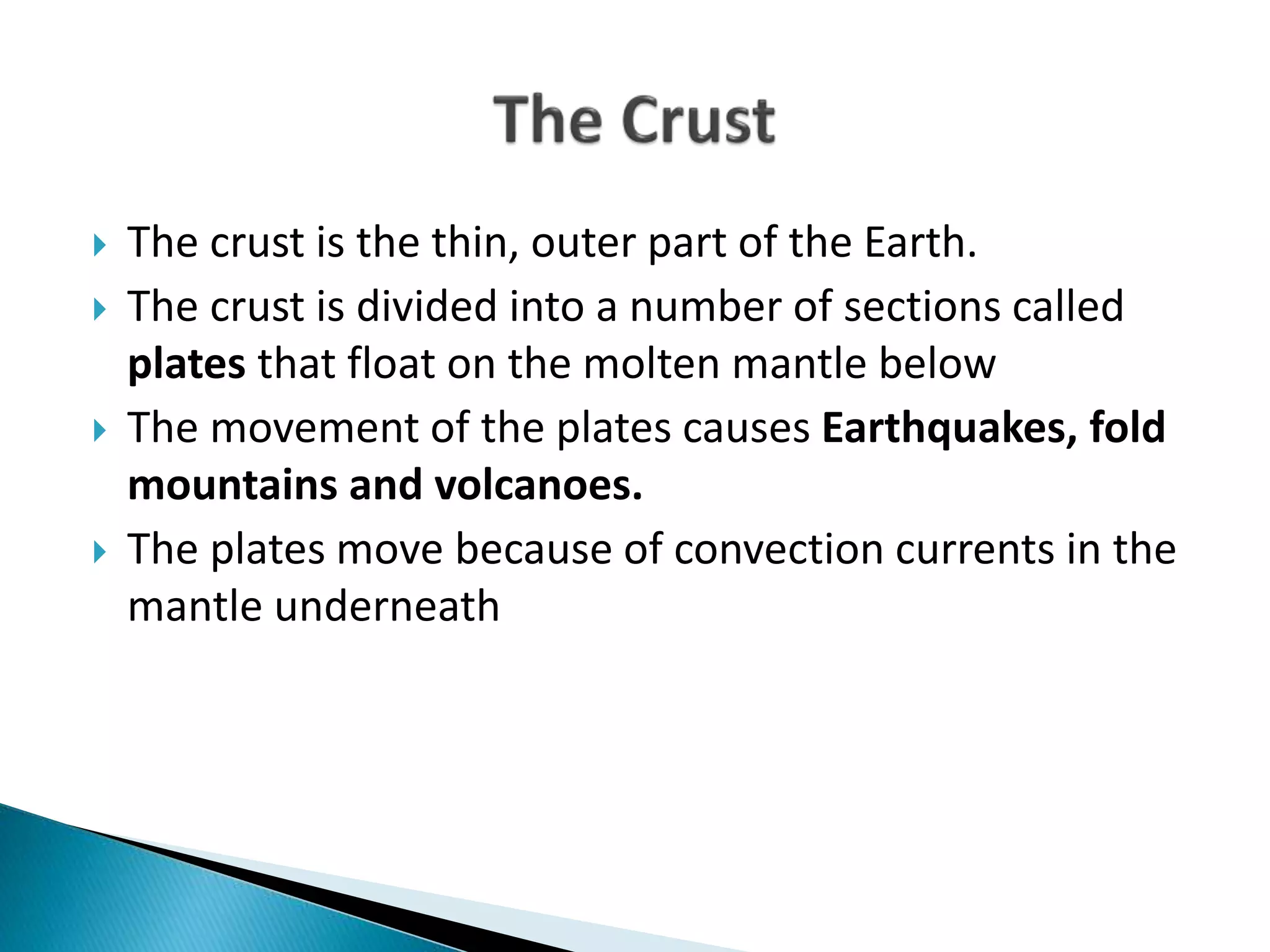  The crust is the thin, outer part of the Earth.
 The crust is divided into a number of sections called
plates that float on the molten mantle below
 The movement of the plates causes Earthquakes, fold
mountains and volcanoes.
 The plates move because of convection currents in the
mantle underneath
 
