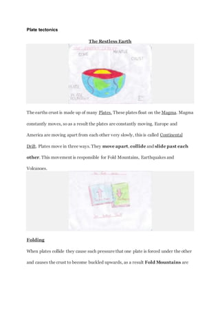 Plate tectonics
The Restless Earth
The earths crust is made up of many Plates. These plates float on the Magma. Magma
constantly moves, so as a result the plates are constantly moving. Europe and
America are moving apart from each other very slowly, this is called Continental
Drift. Plates move in three ways. They move apart, collide and slide past each
other. This movement is responsible for Fold Mountains, Earthquakes and
Volcanoes.
Folding
When plates collide they cause such pressure that one plate is forced under the other
and causes the crust to become buckled upwards, as a result Fold Mountains are
 