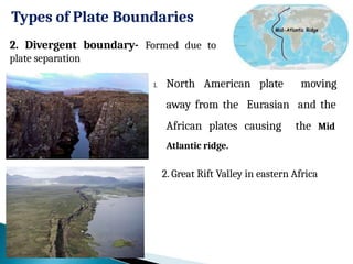 Types of Plate Boundaries
1. North American plate moving
away from the Eurasian and the
African plates causing the Mid
Atlantic ridge.
2. Divergent boundary- Formed due to
plate separation
2. Great Rift Valley in eastern Africa
 