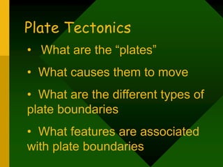 Plate Tectonics
• What are the “plates”
• What causes them to move
• What are the different types of
plate boundaries
• What features are associated
with plate boundaries
 