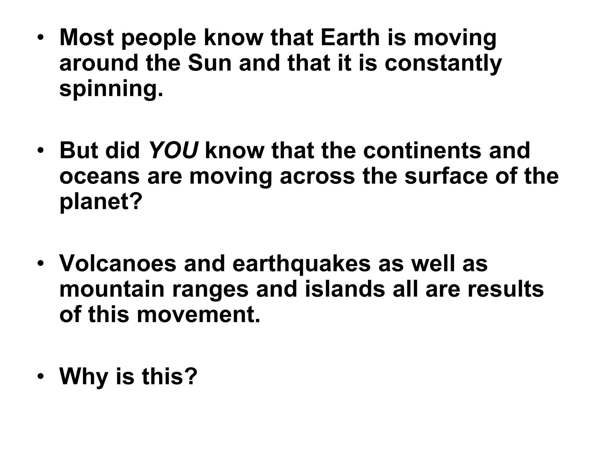 • Most people know that Earth is moving
around the Sun and that it is constantly
spinning.
• But did YOU know that the continents and
oceans are moving across the surface of the
planet?
• Volcanoes and earthquakes as well as
mountain ranges and islands all are results
of this movement.
• Why is this?
 