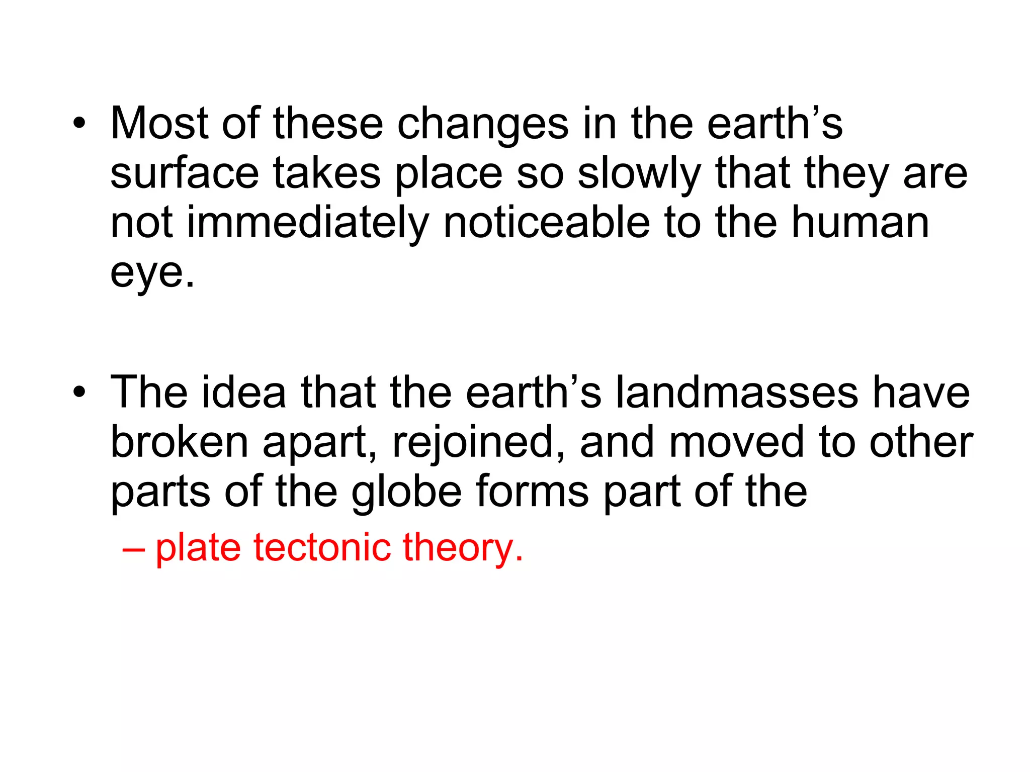 • Most of these changes in the earth’s
surface takes place so slowly that they are
not immediately noticeable to the human
eye.
• The idea that the earth’s landmasses have
broken apart, rejoined, and moved to other
parts of the globe forms part of the
– plate tectonic theory.
 