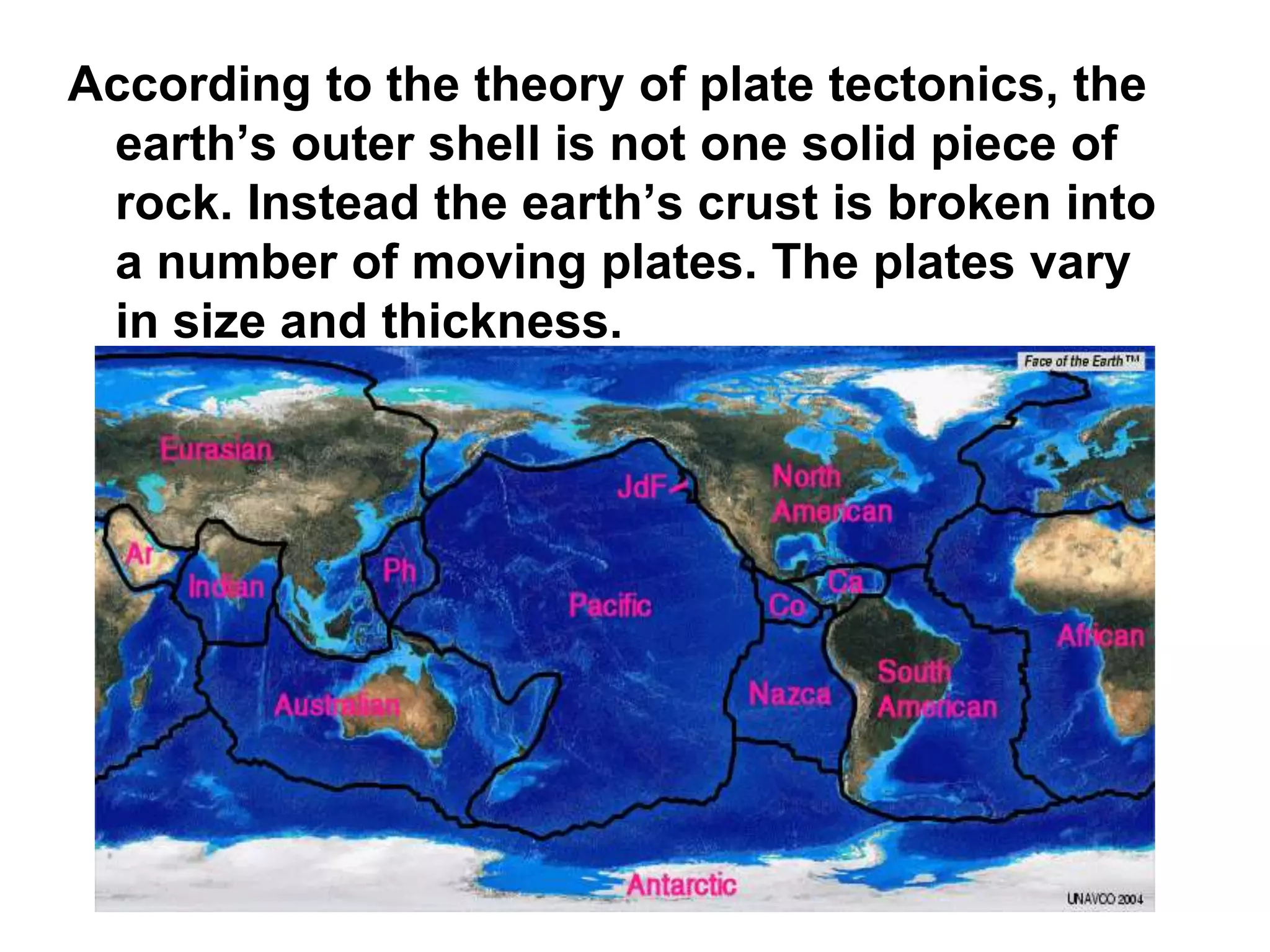 According to the theory of plate tectonics, the
earth’s outer shell is not one solid piece of
rock. Instead the earth’s crust is broken into
a number of moving plates. The plates vary
in size and thickness.
 