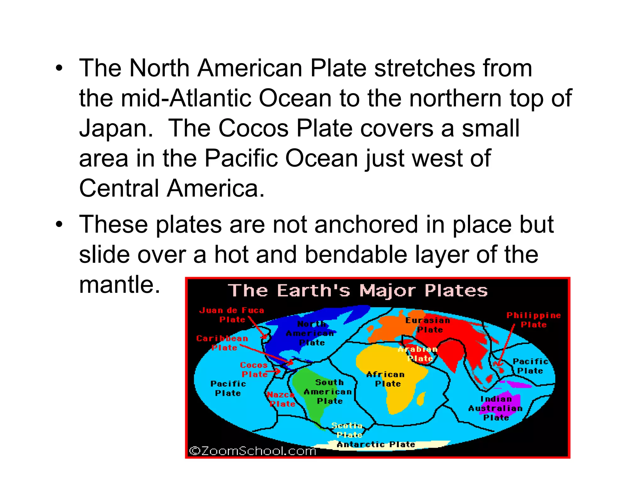 • The North American Plate stretches from
the mid-Atlantic Ocean to the northern top of
Japan. The Cocos Plate covers a small
area in the Pacific Ocean just west of
Central America.
• These plates are not anchored in place but
slide over a hot and bendable layer of the
mantle.
 