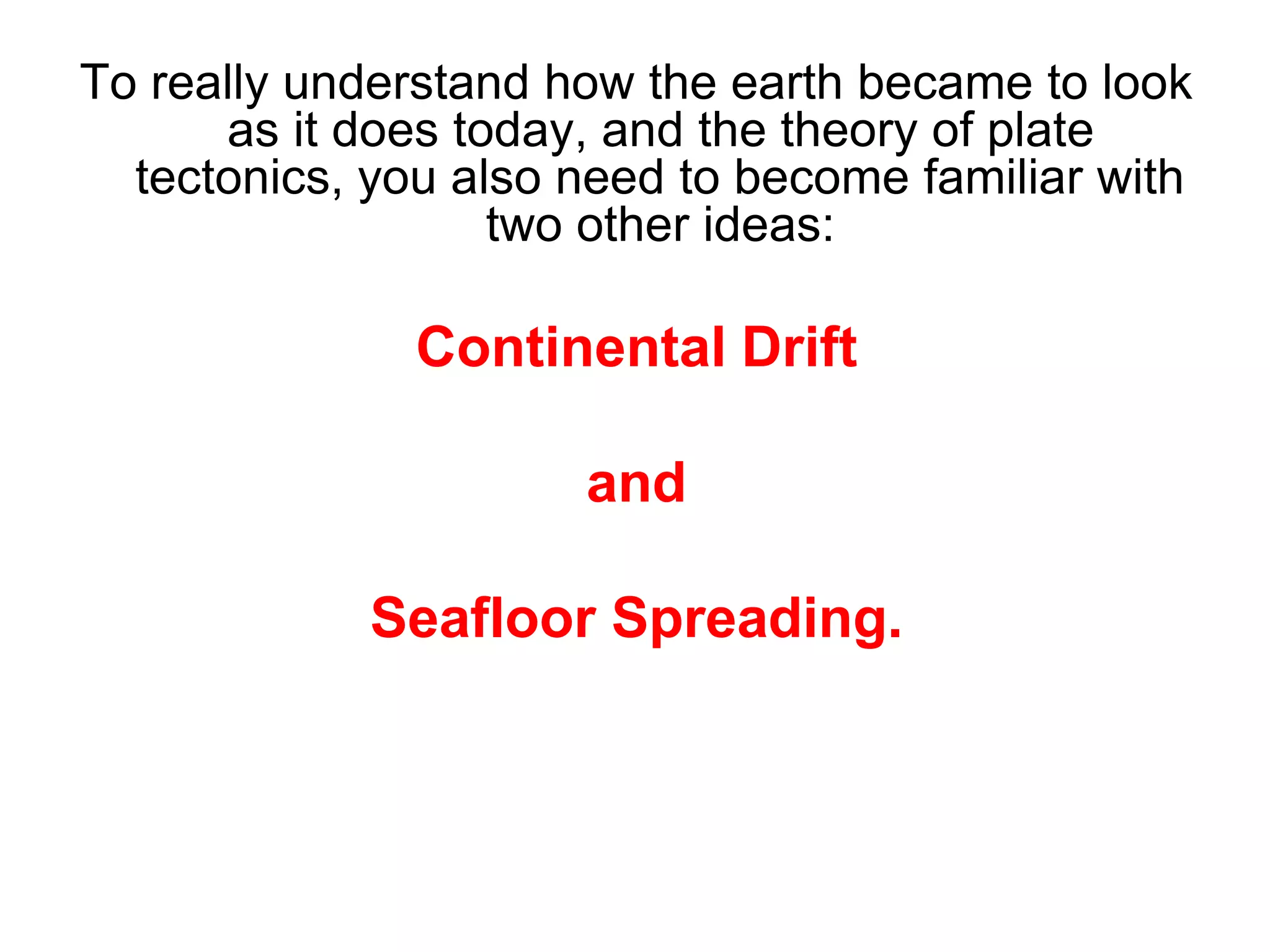 To really understand how the earth became to look
as it does today, and the theory of plate
tectonics, you also need to become familiar with
two other ideas:
Continental Drift
and
Seafloor Spreading.
 
