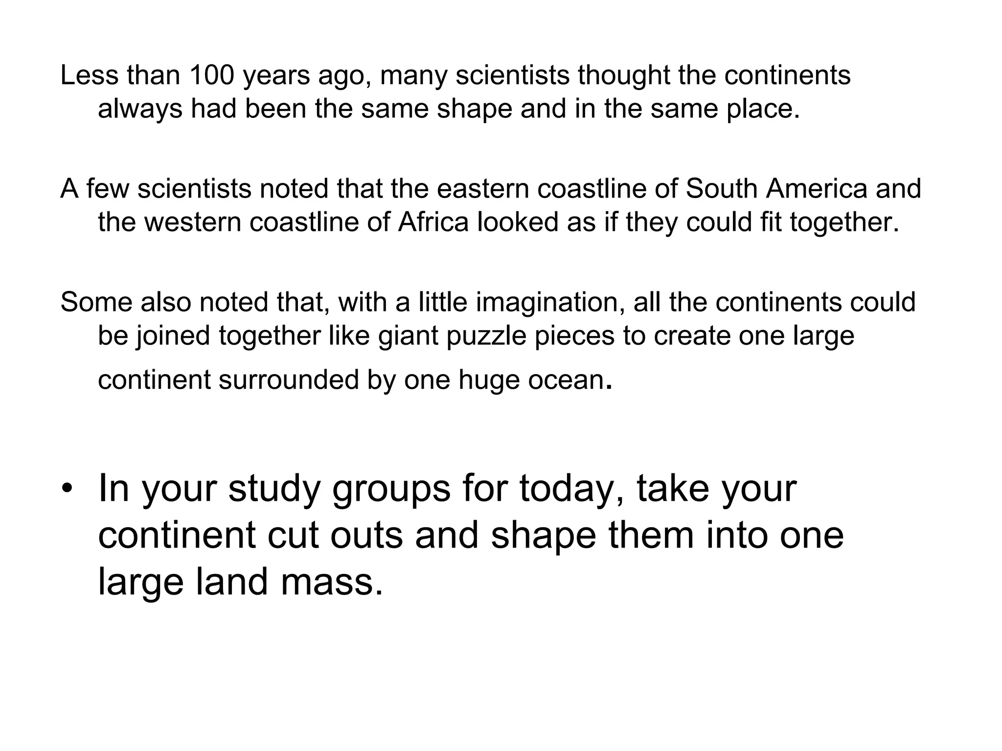 Less than 100 years ago, many scientists thought the continents
always had been the same shape and in the same place.
A few scientists noted that the eastern coastline of South America and
the western coastline of Africa looked as if they could fit together.
Some also noted that, with a little imagination, all the continents could
be joined together like giant puzzle pieces to create one large
continent surrounded by one huge ocean.
• In your study groups for today, take your
continent cut outs and shape them into one
large land mass.
 