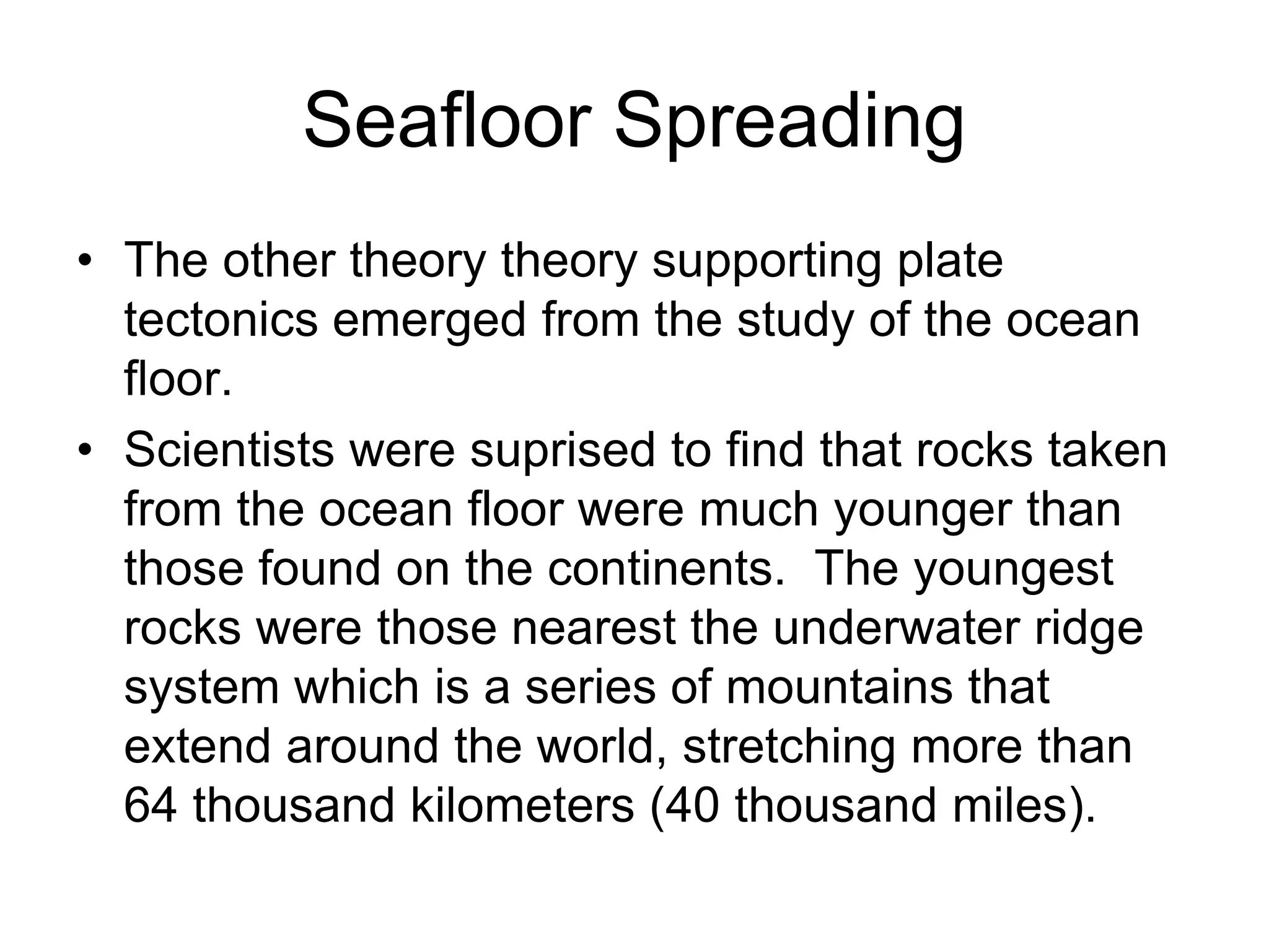 Seafloor Spreading
• The other theory theory supporting plate
tectonics emerged from the study of the ocean
floor.
• Scientists were suprised to find that rocks taken
from the ocean floor were much younger than
those found on the continents. The youngest
rocks were those nearest the underwater ridge
system which is a series of mountains that
extend around the world, stretching more than
64 thousand kilometers (40 thousand miles).
 