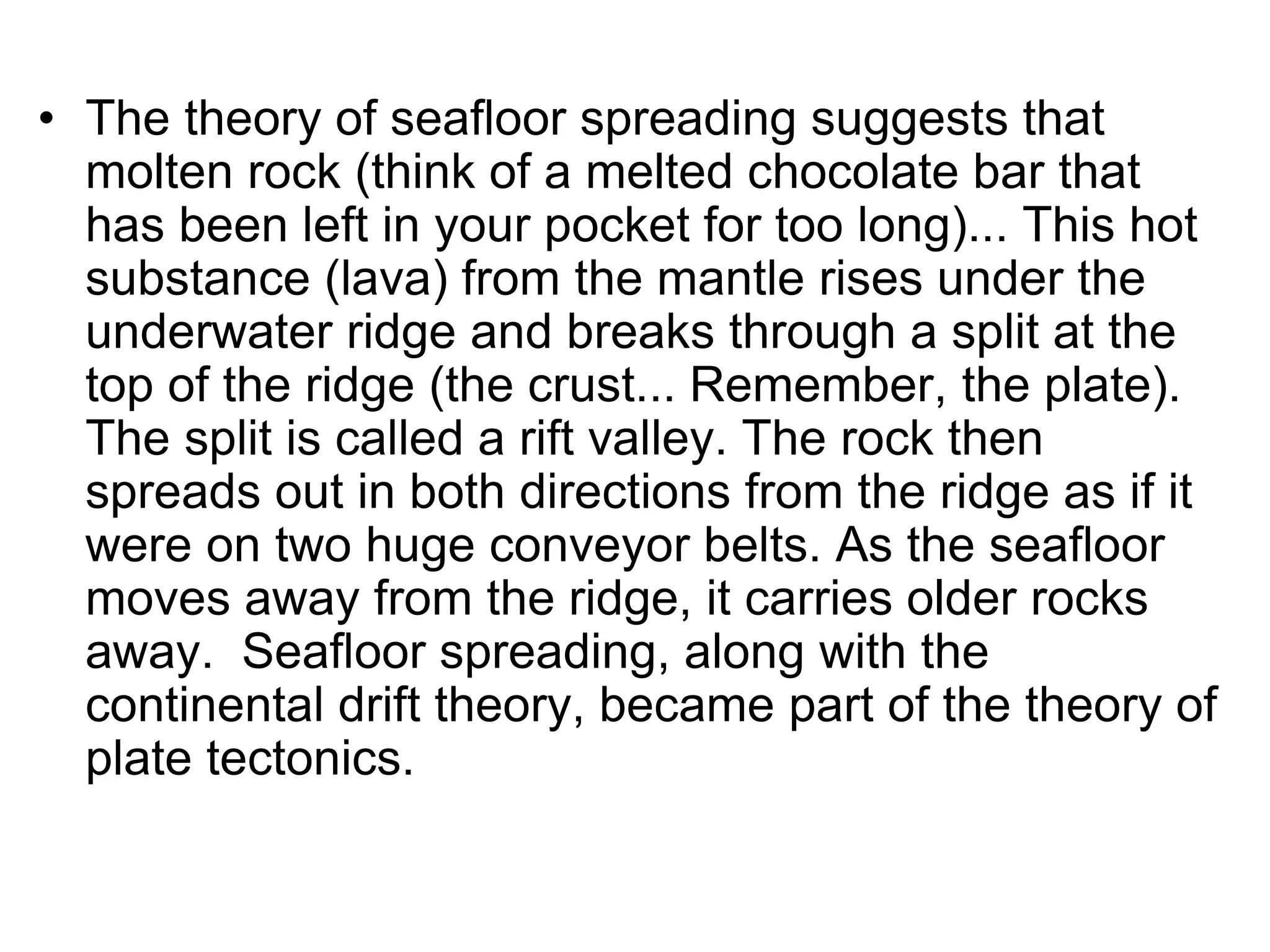 • The theory of seafloor spreading suggests that
molten rock (think of a melted chocolate bar that
has been left in your pocket for too long)... This hot
substance (lava) from the mantle rises under the
underwater ridge and breaks through a split at the
top of the ridge (the crust... Remember, the plate).
The split is called a rift valley. The rock then
spreads out in both directions from the ridge as if it
were on two huge conveyor belts. As the seafloor
moves away from the ridge, it carries older rocks
away. Seafloor spreading, along with the
continental drift theory, became part of the theory of
plate tectonics.
 