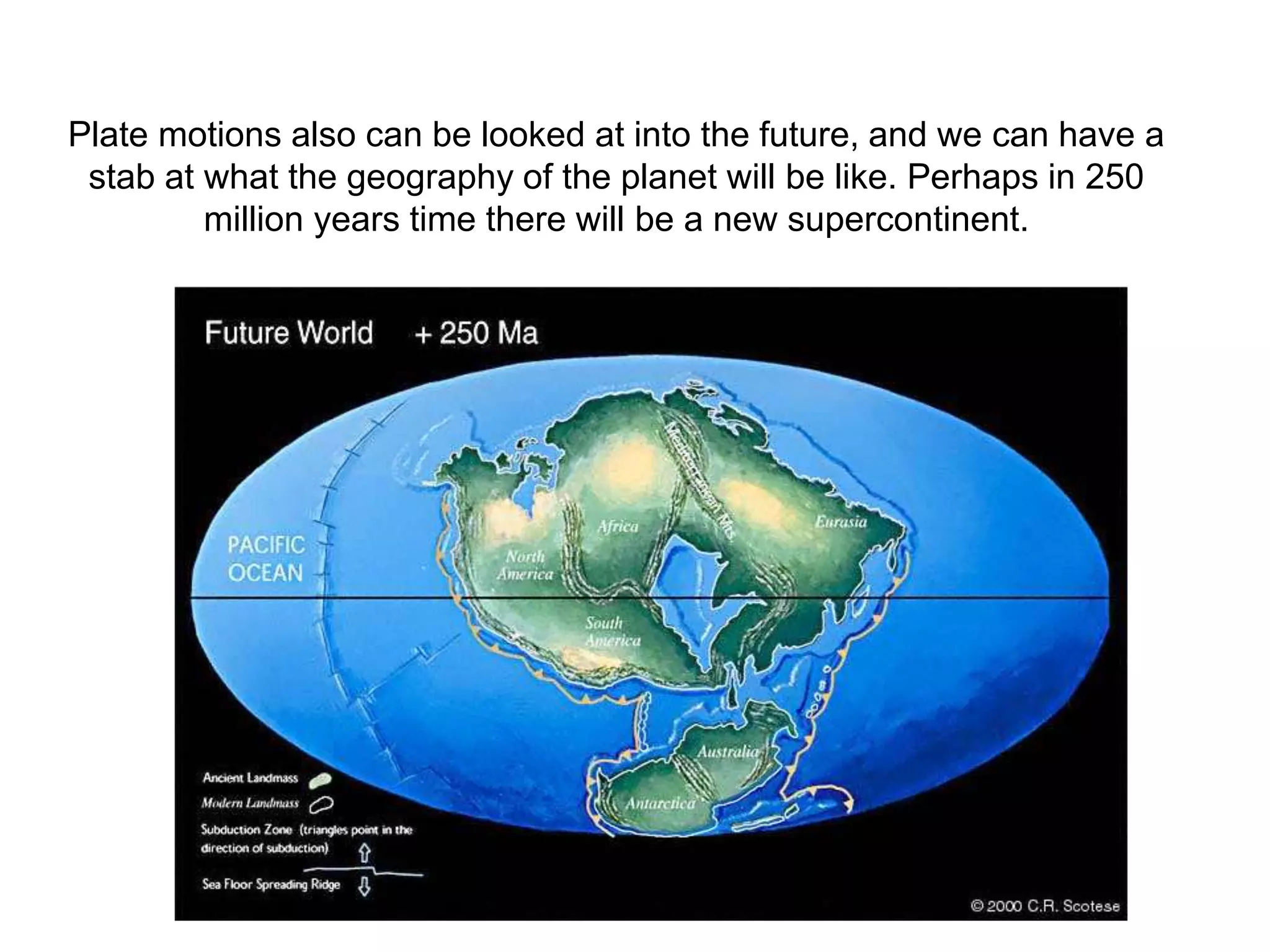 Plate motions also can be looked at into the future, and we can have a
stab at what the geography of the planet will be like. Perhaps in 250
million years time there will be a new supercontinent.
 