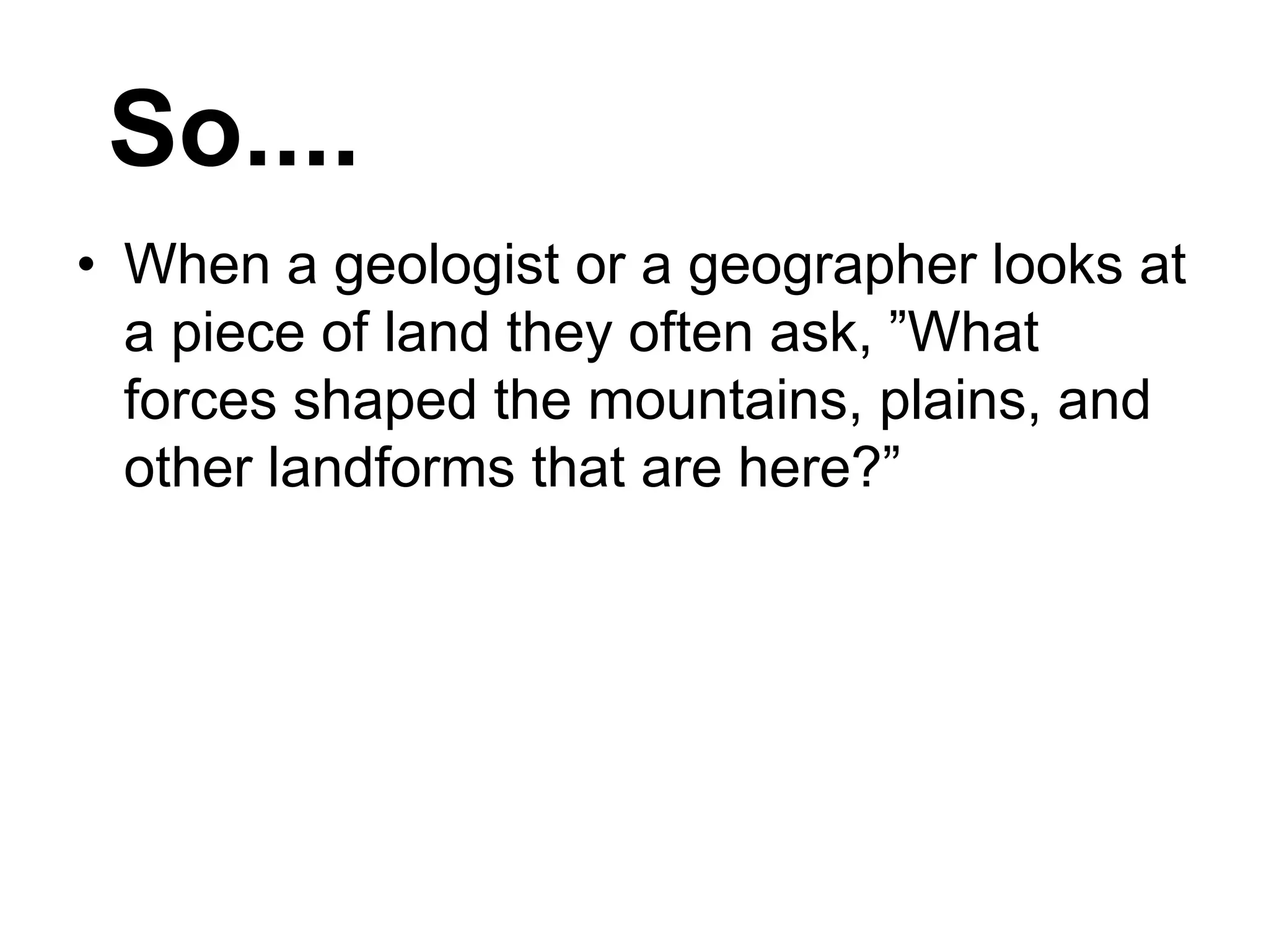 • When a geologist or a geographer looks at
a piece of land they often ask, ”What
forces shaped the mountains, plains, and
other landforms that are here?”
So....
 