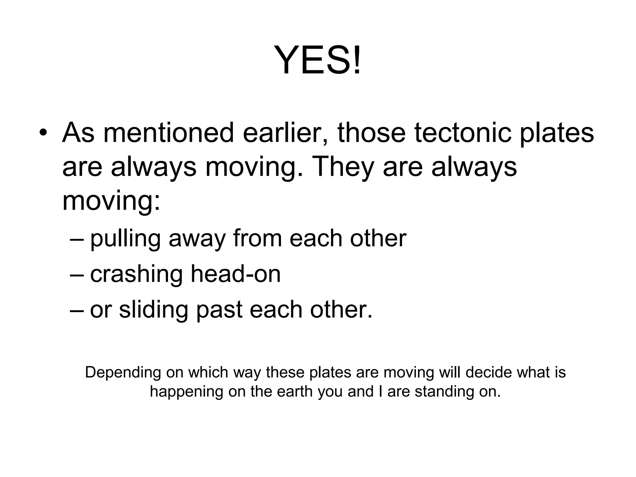 YES!
• As mentioned earlier, those tectonic plates
are always moving. They are always
moving:
– pulling away from each other
– crashing head-on
– or sliding past each other.
Depending on which way these plates are moving will decide what is
happening on the earth you and I are standing on.
 