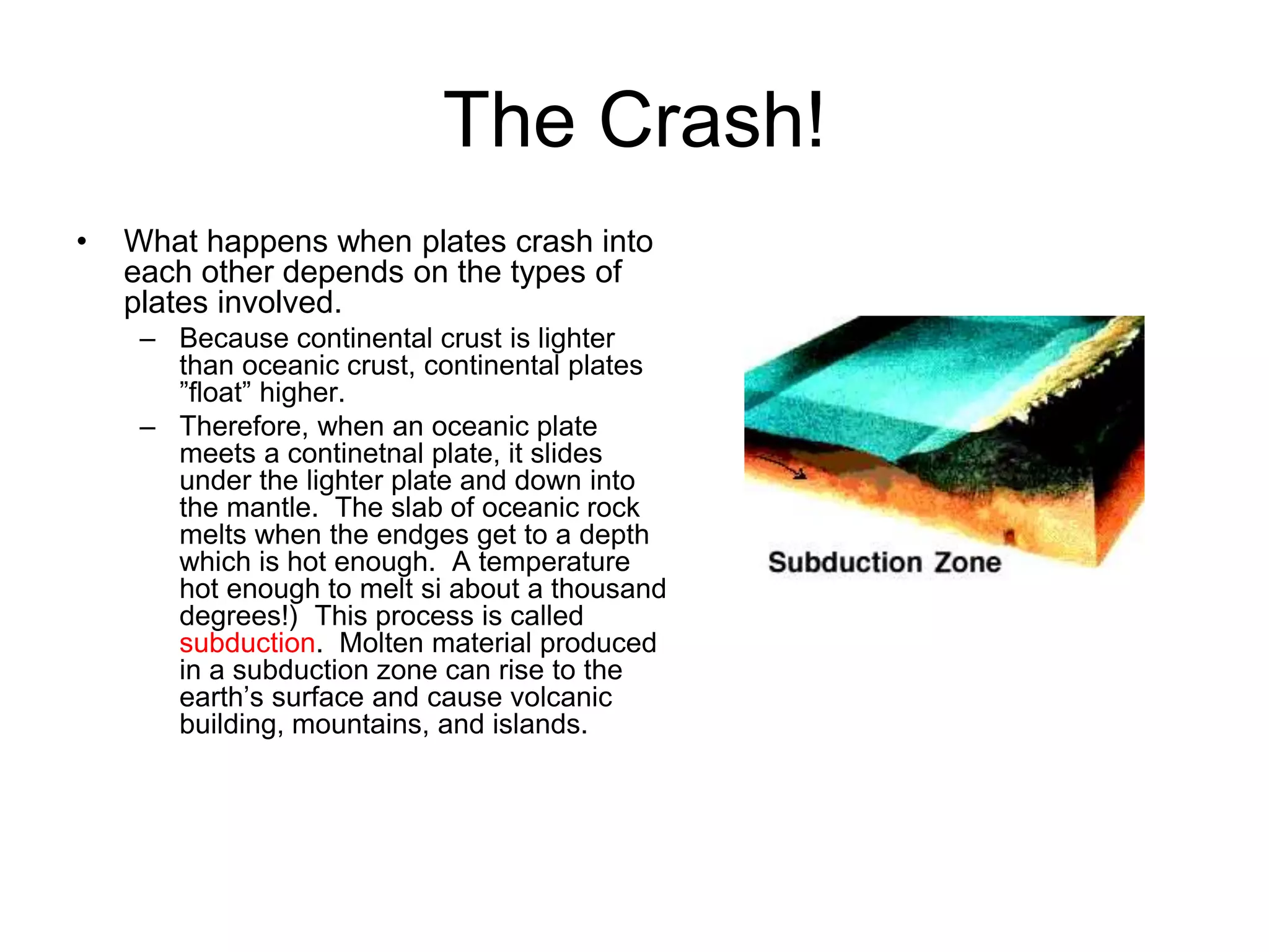 The Crash!
• What happens when plates crash into
each other depends on the types of
plates involved.
– Because continental crust is lighter
than oceanic crust, continental plates
”float” higher.
– Therefore, when an oceanic plate
meets a continetnal plate, it slides
under the lighter plate and down into
the mantle. The slab of oceanic rock
melts when the endges get to a depth
which is hot enough. A temperature
hot enough to melt si about a thousand
degrees!) This process is called
subduction. Molten material produced
in a subduction zone can rise to the
earth’s surface and cause volcanic
building, mountains, and islands.
 