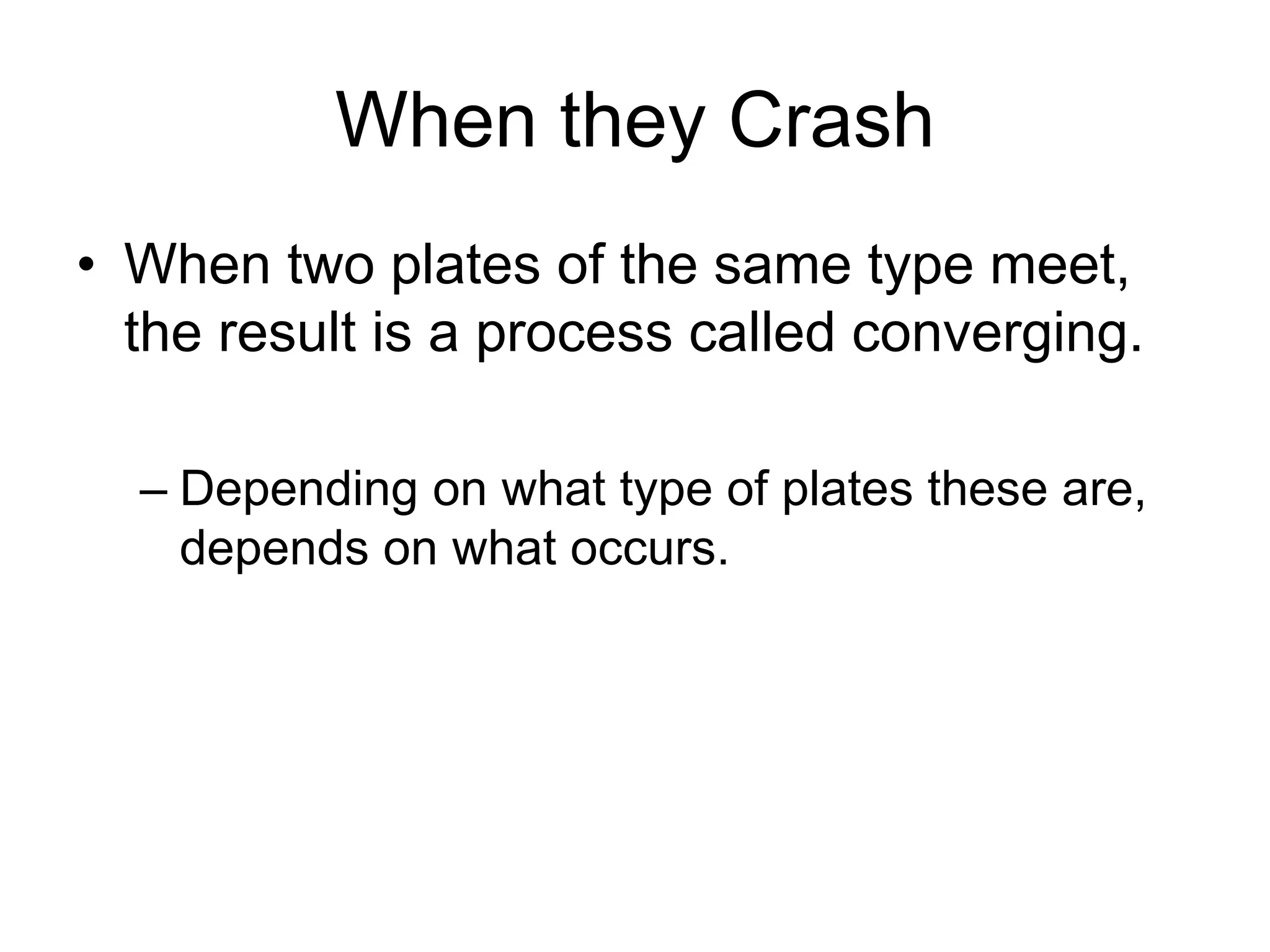 When they Crash
• When two plates of the same type meet,
the result is a process called converging.
– Depending on what type of plates these are,
depends on what occurs.
 