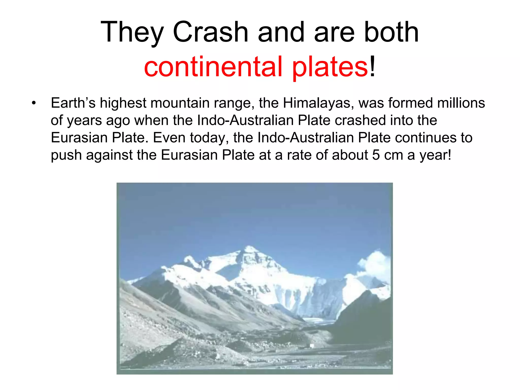 They Crash and are both
continental plates!
• Earth’s highest mountain range, the Himalayas, was formed millions
of years ago when the Indo-Australian Plate crashed into the
Eurasian Plate. Even today, the Indo-Australian Plate continues to
push against the Eurasian Plate at a rate of about 5 cm a year!
 