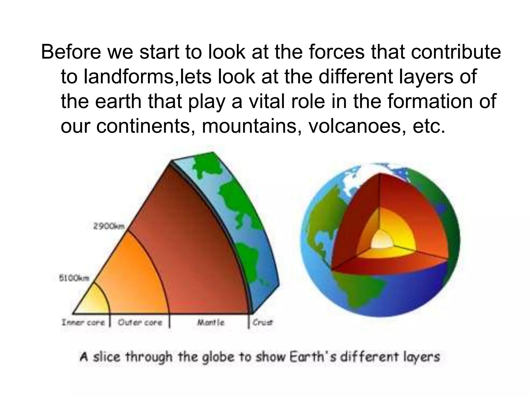 Before we start to look at the forces that contribute
to landforms,lets look at the different layers of
the earth that play a vital role in the formation of
our continents, mountains, volcanoes, etc.
 