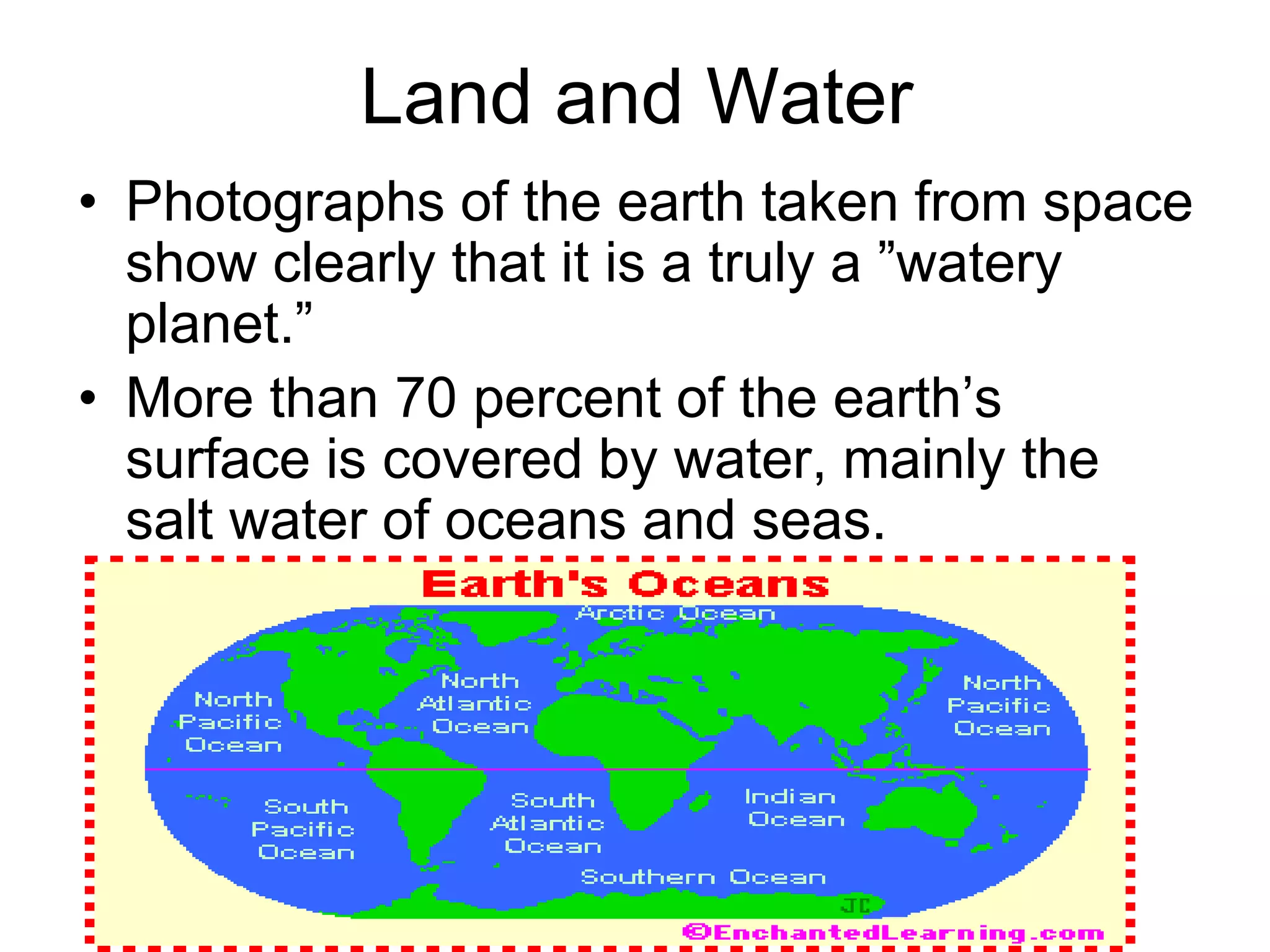 Land and Water
• Photographs of the earth taken from space
show clearly that it is a truly a ”watery
planet.”
• More than 70 percent of the earth’s
surface is covered by water, mainly the
salt water of oceans and seas.
 
