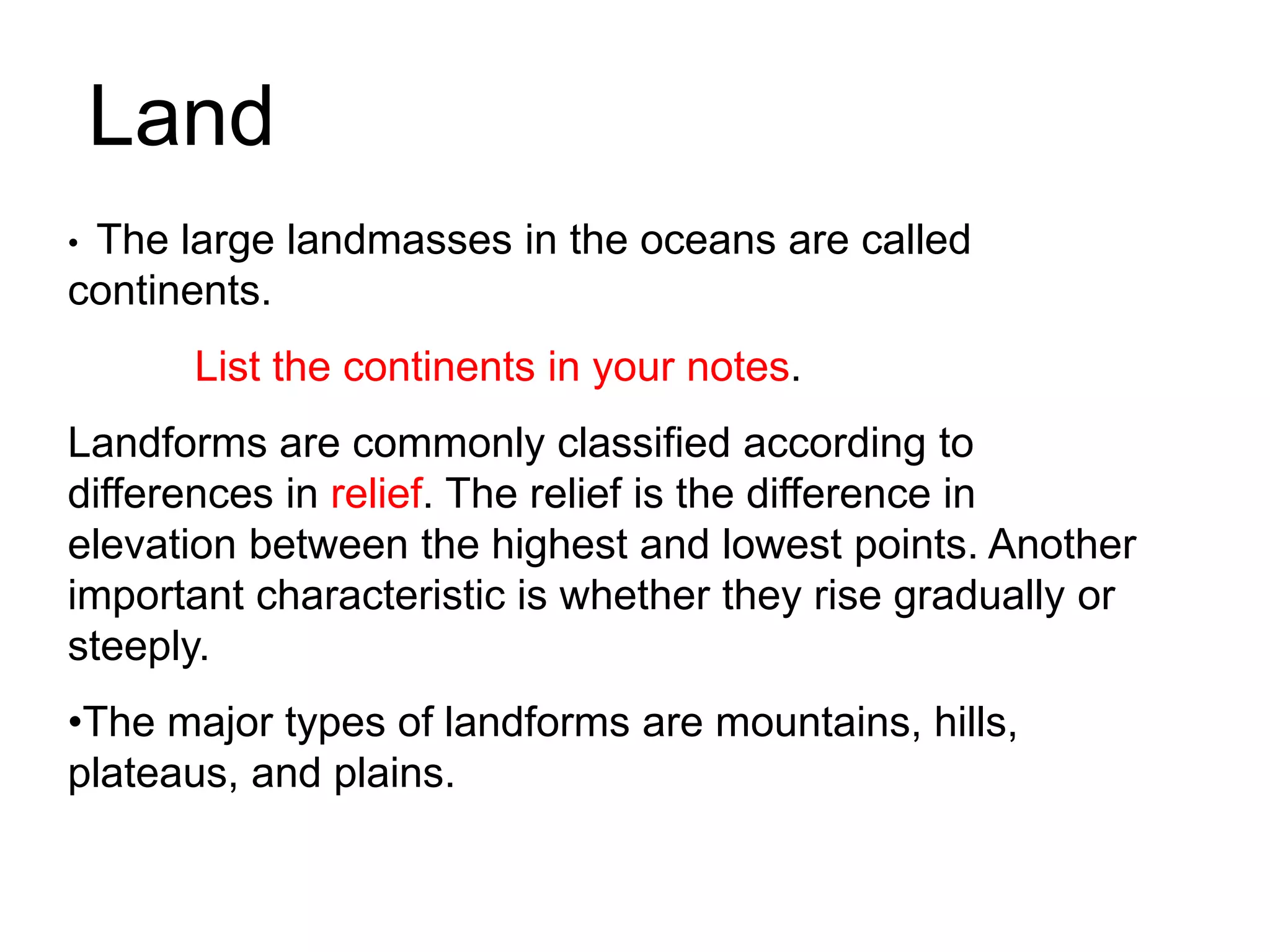 • The large landmasses in the oceans are called
continents.
List the continents in your notes.
Landforms are commonly classified according to
differences in relief. The relief is the difference in
elevation between the highest and lowest points. Another
important characteristic is whether they rise gradually or
steeply.
•The major types of landforms are mountains, hills,
plateaus, and plains.
Land
 