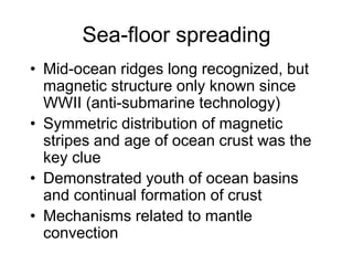 Sea-floor spreading
• Mid-ocean ridges long recognized, but
magnetic structure only known since
WWII (anti-submarine technology)
• Symmetric distribution of magnetic
stripes and age of ocean crust was the
key clue
• Demonstrated youth of ocean basins
and continual formation of crust
• Mechanisms related to mantle
convection
 