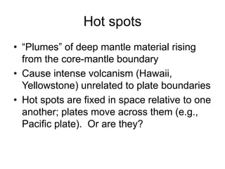 Hot spots
• “Plumes” of deep mantle material rising
from the core-mantle boundary
• Cause intense volcanism (Hawaii,
Yellowstone) unrelated to plate boundaries
• Hot spots are fixed in space relative to one
another; plates move across them (e.g.,
Pacific plate). Or are they?
 