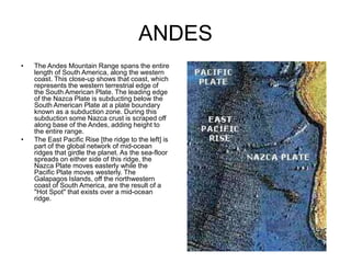 ANDES
• The Andes Mountain Range spans the entire
length of South America, along the western
coast. This close-up shows that coast, which
represents the western terrestrial edge of
the South American Plate. The leading edge
of the Nazca Plate is subducting below the
South American Plate at a plate boundary
known as a subduction zone. During this
subduction some Nazca crust is scraped off
along base of the Andes, adding height to
the entire range.
• The East Pacific Rise [the ridge to the left] is
part of the global network of mid-ocean
ridges that girdle the planet. As the sea-floor
spreads on either side of this ridge, the
Nazca Plate moves easterly while the
Pacific Plate moves westerly. The
Galapagos Islands, off the northwestern
coast of South America, are the result of a
"Hot Spot" that exists over a mid-ocean
ridge.
 