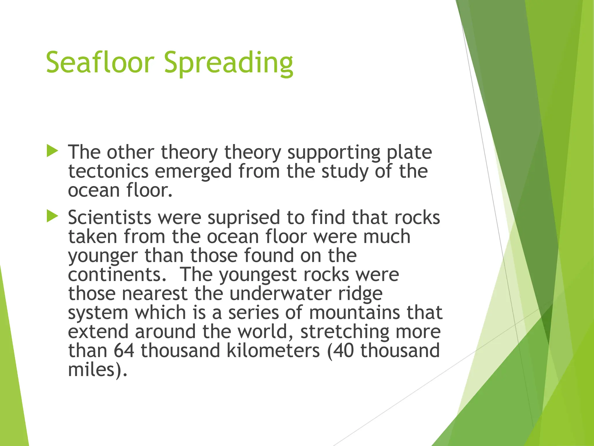 Seafloor Spreading
 The other theory theory supporting plate
tectonics emerged from the study of the
ocean floor.
 Scientists were suprised to find that rocks
taken from the ocean floor were much
younger than those found on the
continents. The youngest rocks were
those nearest the underwater ridge
system which is a series of mountains that
extend around the world, stretching more
than 64 thousand kilometers (40 thousand
miles).
 