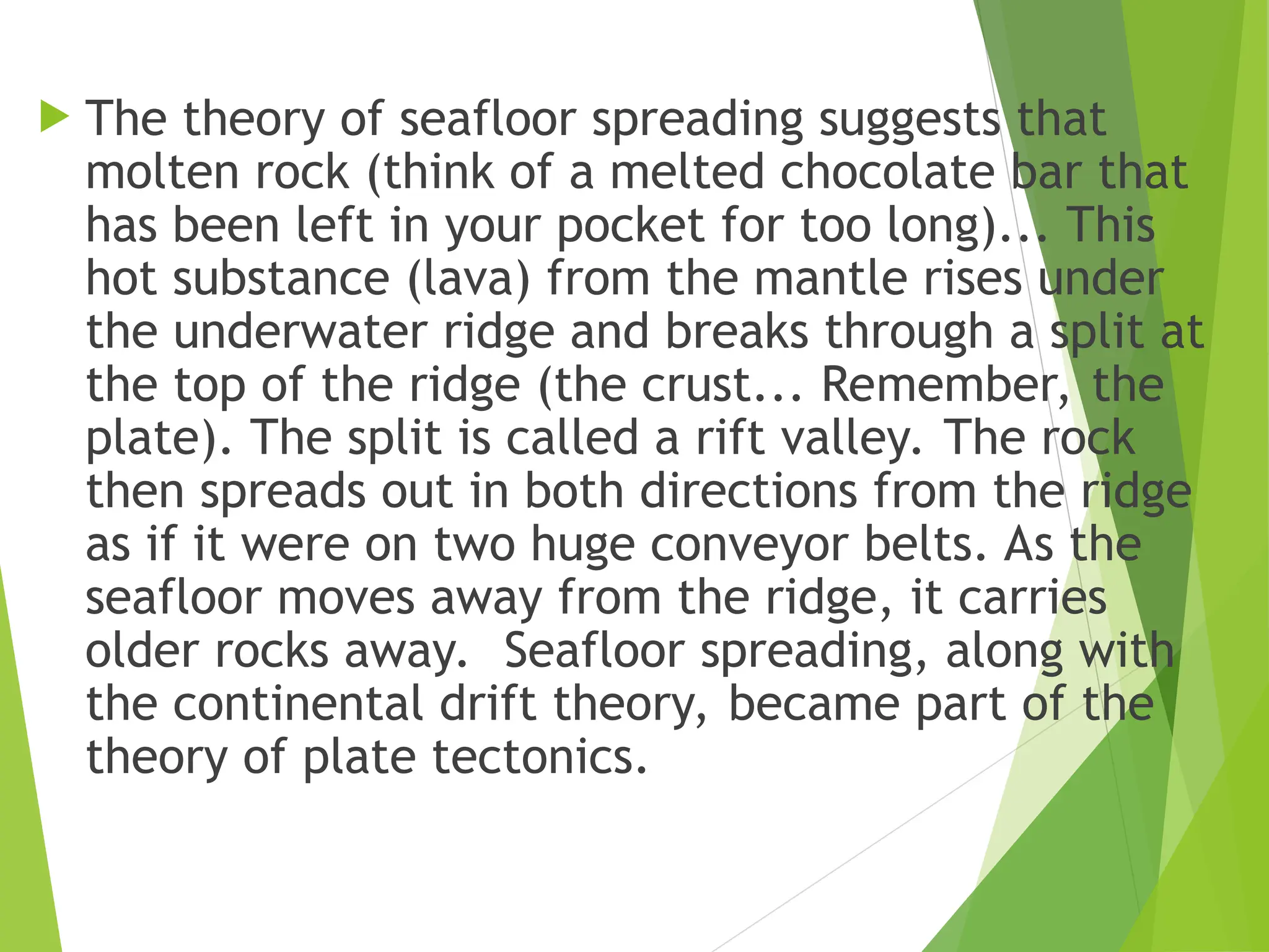  The theory of seafloor spreading suggests that
molten rock (think of a melted chocolate bar that
has been left in your pocket for too long)... This
hot substance (lava) from the mantle rises under
the underwater ridge and breaks through a split at
the top of the ridge (the crust... Remember, the
plate). The split is called a rift valley. The rock
then spreads out in both directions from the ridge
as if it were on two huge conveyor belts. As the
seafloor moves away from the ridge, it carries
older rocks away. Seafloor spreading, along with
the continental drift theory, became part of the
theory of plate tectonics.
 