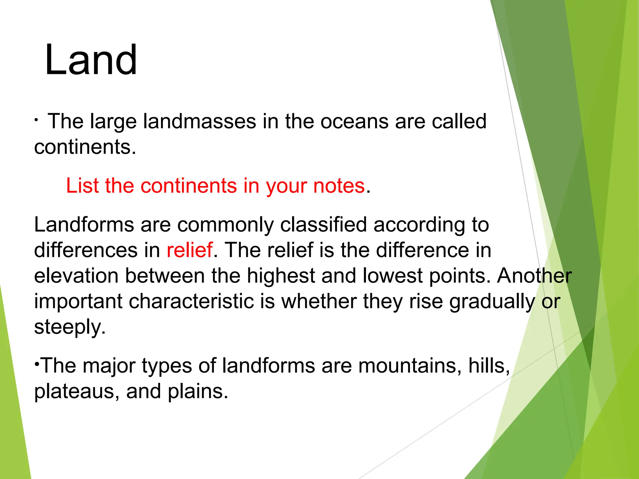 • The large landmasses in the oceans are called
continents.
List the continents in your notes.
Landforms are commonly classified according to
differences in relief. The relief is the difference in
elevation between the highest and lowest points. Another
important characteristic is whether they rise gradually or
steeply.
•The major types of landforms are mountains, hills,
plateaus, and plains.
Land
 