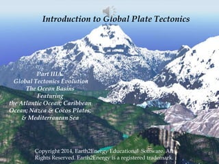 Introduction to Global Plate Tectonics
Copyright 2014, Earth2Energy Educational Software. All
Rights Reserved. Earth2Energy is a registered trademark.
Part IIIA.
Global Tectonics Evolution
The Ocean Basins
Featuring
the Atlantic Ocean; Caribbean
Ocean; Nazca & Cocos Plates;
& Mediterranean Sea
 