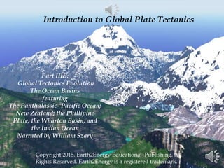Introduction to Global Plate Tectonics
Copyright 2015. Earth2Energy Educational Publishing. All
Rights Reserved. Earth2Energy is a registered trademark.
Part IIIB.
Global Tectonics Evolution
The Ocean Basins
featuring
The Panthalassic- Pacific Ocean;
New Zealand; the Phillipine
Plate, the Wharton Basin, and
the Indian Ocean
Narrated by William Szary
 