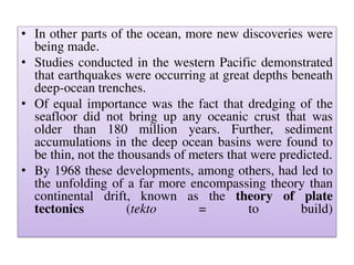 • In other parts of the ocean, more new discoveries were
being made.
• Studies conducted in the western Pacific demonstrated
that earthquakes were occurring at great depths beneath
deep-ocean trenches.
• Of equal importance was the fact that dredging of the
seafloor did not bring up any oceanic crust that was
older than 180 million years. Further, sediment
accumulations in the deep ocean basins were found to
be thin, not the thousands of meters that were predicted.
• By 1968 these developments, among others, had led to
the unfolding of a far more encompassing theory than
continental drift, known as the theory of plate
tectonics (tekto = to build)
 