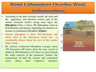 • According to the plate tectonics model, the crust and
the uppermost, and therefore coolest, part of the
mantle constitute Earth’s strong outer layer, the
lithosphere (lithos = stone). The lithosphere varies in
both thickness and density, depending on whether it is
oceanic or continental lithosphere (Figure).
• Oceanic lithosphere is about 100 kilometers (60
miles) thick in the deep-ocean basins but is
considerably thinner along the crest of the oceanic
ridge system.
• By contrast, continental lithosphere averages about
150 kilometers (90 miles) thick but may extend to
depths of 200 kilometers (125 miles) or more beneath
the stable interiors of the continents. Further, the
composition of both the oceanic and continental
crusts affects their respective densities.
 