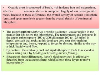 • The asthenosphere (asthenos = weak) is a hotter, weaker region in the
mantle that lies below the lithosphere). The temperatures and pressures in
the upper asthenosphere (100 to 200 kilometers [60 to 125 miles] in
depth) are such that rocks at this depth are very near their melting
temperatures and, hence, respond to forces by flowing, similar to the way
a thick liquid would flow.
• By contrast, the relatively cool and rigid lithosphere tends to respond to
forces acting on it by bending or breaking but not flowing.
• Because of these differences, Earth’s rigid outer shell is effectively
detached from the asthenosphere, which allows these layers to move
independently .
• Oceanic crust is composed of basalt, rich in dense iron and magnesium,
whereas continental crust is composed largely of less dense granitic
rocks. Because of these differences, the overall density of oceanic lithosphere
(crust and upper mantle) is greater than the overall density of continental
lithosphere.
 