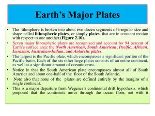 Earth’s Major Plates
• The lithosphere is broken into about two dozen segments of irregular size and
shape called lithospheric plates, or simply plates, that are in constant motion
with respect to one another (Figure 2.10).
• Seven major lithospheric plates are recognized and account for 94 percent of
Earth’s surface area: the North American, South American, Pacific, African,
Eurasian, Australian-Indian, and Antarctic plates.
• The largest is the Pacific plate, which encompasses a significant portion of the
Pacific basin. Each of the six other large plates consists of an entire continent,
as well as a significant amount of oceanic crust.
• Notice in that the South American plate encompasses almost all of South
America and about one-half of the floor of the South Atlantic.
• Note also that none of the plates are defined entirely by the margins of a
single continent.
• This is a major departure from Wegener’s continental drift hypothesis, which
proposed that the continents move through the ocean floor, not with it
 
