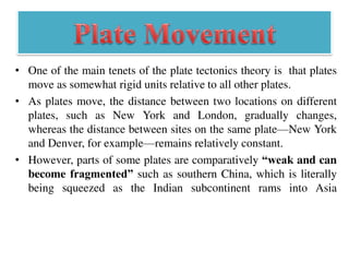 • One of the main tenets of the plate tectonics theory is that plates
move as somewhat rigid units relative to all other plates.
• As plates move, the distance between two locations on different
plates, such as New York and London, gradually changes,
whereas the distance between sites on the same plate—New York
and Denver, for example—remains relatively constant.
• However, parts of some plates are comparatively “weak and can
become fragmented” such as southern China, which is literally
being squeezed as the Indian subcontinent rams into Asia
 