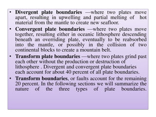 • Divergent plate boundaries —where two plates move
apart, resulting in upwelling and partial melting of hot
material from the mantle to create new seafloor.
• Convergent plate boundaries —where two plates move
together, resulting either in oceanic lithosphere descending
beneath an overriding plate, eventually to be reabsorbed
into the mantle, or possibly in the collision of two
continental blocks to create a mountain belt.
• Transform plate boundaries —where two plates grind past
each other without the production or destruction of
lithosphere . Divergent and convergent plate boundaries
each account for about 40 percent of all plate boundaries.
• Transform boundaries, or faults account for the remaining
20 percent. In the following sections we will summarize the
nature of the three types of plate boundaries.
 