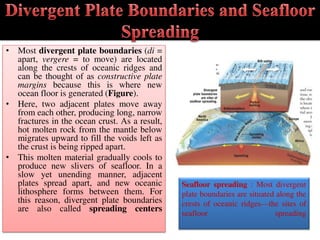 • Most divergent plate boundaries (di =
apart, vergere = to move) are located
along the crests of oceanic ridges and
can be thought of as constructive plate
margins because this is where new
ocean floor is generated (Figure).
• Here, two adjacent plates move away
from each other, producing long, narrow
fractures in the ocean crust. As a result,
hot molten rock from the mantle below
migrates upward to fill the voids left as
the crust is being ripped apart.
• This molten material gradually cools to
produce new slivers of seafloor. In a
slow yet unending manner, adjacent
plates spread apart, and new oceanic
lithosphere forms between them. For
this reason, divergent plate boundaries
are also called spreading centers
Seafloor spreading : Most divergent
plate boundaries are situated along the
crests of oceanic ridges—the sites of
seafloor spreading
 