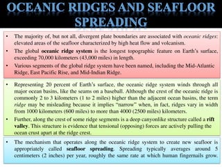 • The majority of, but not all, divergent plate boundaries are associated with oceanic ridges:
elevated areas of the seafloor characterized by high heat flow and volcanism.
• The global oceanic ridge system is the longest topographic feature on Earth’s surface,
exceeding 70,000 kilometers (43,000 miles) in length.
• Various segments of the global ridge system have been named, including the Mid-Atlantic
Ridge, East Pacific Rise, and Mid-Indian Ridge.
• Representing 20 percent of Earth’s surface, the oceanic ridge system winds through all
major ocean basins, like the seams on a baseball. Although the crest of the oceanic ridge is
commonly 2 to 3 kilometers (1 to 2 miles) higher than the adjacent ocean basins, the term
ridge may be misleading because it implies “narrow” when, in fact, ridges vary in width
from 1000 kilometers (600 miles) to more than 4000 (2500 miles) kilometers.
• Further, along the crest of some ridge segments is a deep canyonlike structure called a rift
valley. This structure is evidence that tensional (opposing) forces are actively pulling the
ocean crust apart at the ridge crest.
• The mechanism that operates along the oceanic ridge system to create new seafloor is
appropriately called seafloor spreading. Spreading typically averages around 5
centimeters (2 inches) per year, roughly the same rate at which human fingernails grow.
 